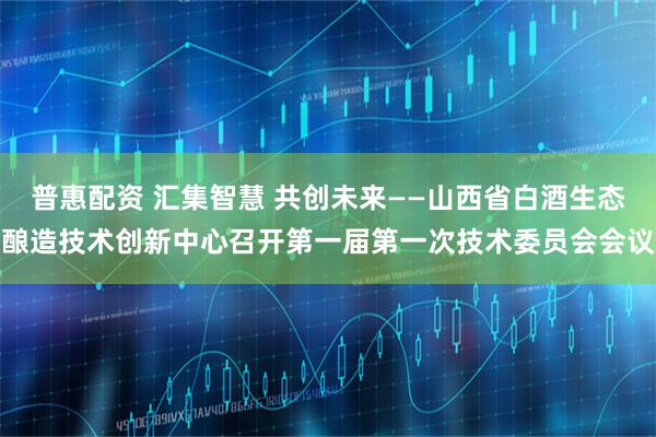 普惠配资 汇集智慧 共创未来——山西省白酒生态酿造技术创新中心召开第一届第一次技术委员会会议