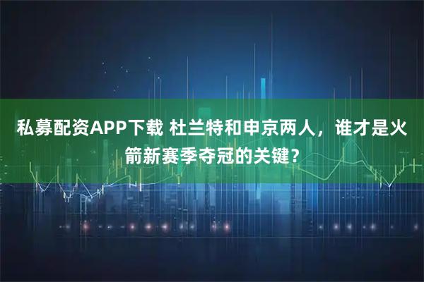 私募配资APP下载 杜兰特和申京两人，谁才是火箭新赛季夺冠的关键？