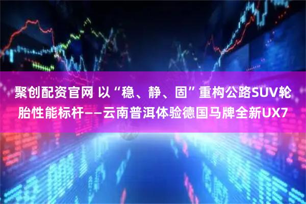 聚创配资官网 以“稳、静、固”重构公路SUV轮胎性能标杆——云南普洱体验德国马牌全新UX7