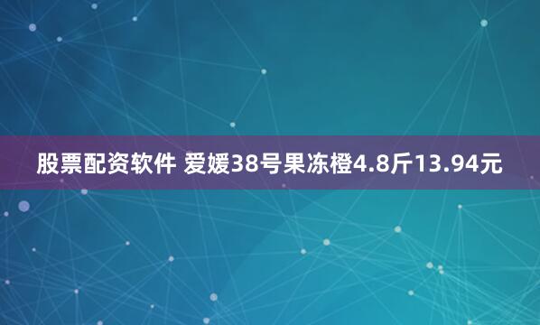 股票配资软件 爱媛38号果冻橙4.8斤13.94元