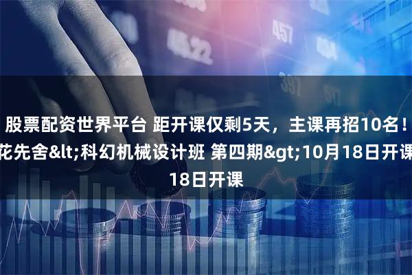 股票配资世界平台 距开课仅剩5天，主课再招10名！花先舍<科幻机械设计班 第四期>10月18日开课