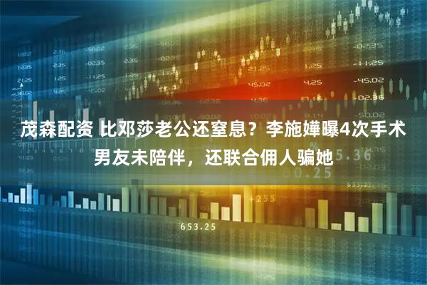 茂森配资 比邓莎老公还窒息？李施嬅曝4次手术男友未陪伴，还联合佣人骗她