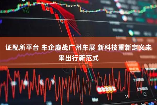 证配所平台 车企鏖战广州车展 新科技重新定义未来出行新范式