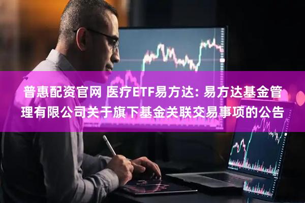 普惠配资官网 医疗ETF易方达: 易方达基金管理有限公司关于旗下基金关联交易事项的公告