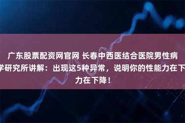 广东股票配资网官网 长春中西医结合医院男性病医学研究所讲解：出现这5种异常，说明你的性能力在下降！