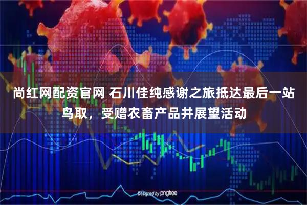 尚红网配资官网 石川佳纯感谢之旅抵达最后一站鸟取，受赠农畜产品并展望活动