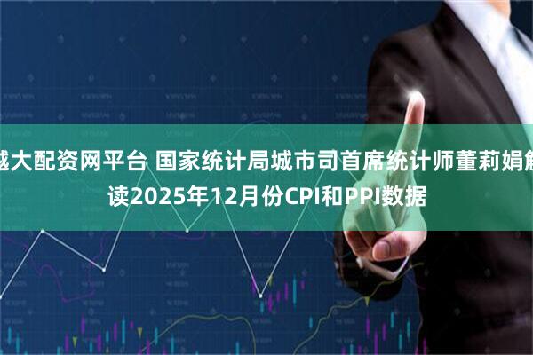 越大配资网平台 国家统计局城市司首席统计师董莉娟解读2025年12月份CPI和PPI数据