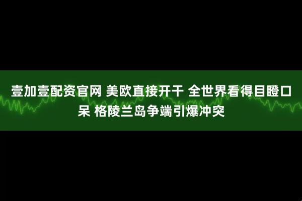 壹加壹配资官网 美欧直接开干 全世界看得目瞪口呆 格陵兰岛争端引爆冲突