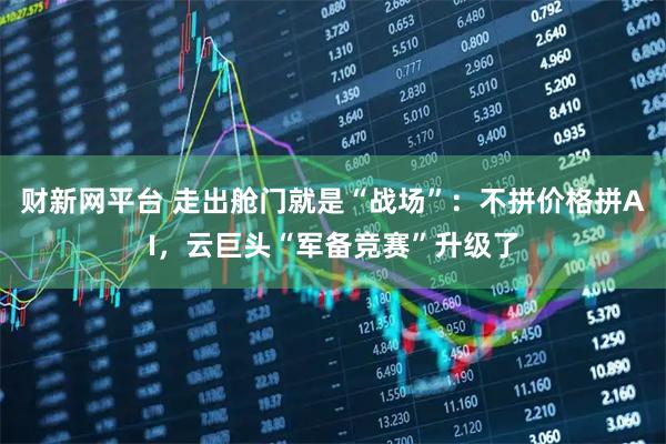 财新网平台 走出舱门就是“战场”：不拼价格拼AI，云巨头“军备竞赛”升级了