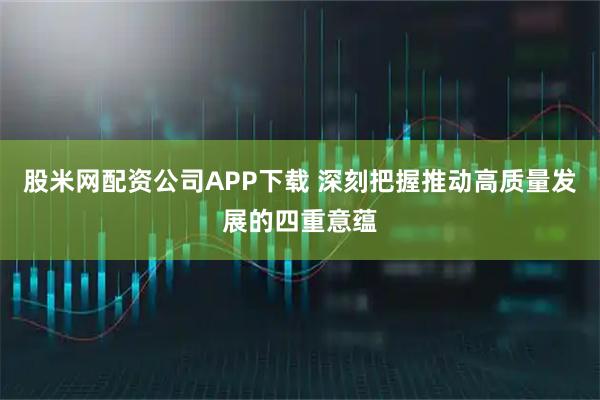 股米网配资公司APP下载 深刻把握推动高质量发展的四重意蕴