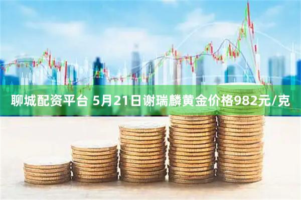 聊城配资平台 5月21日谢瑞麟黄金价格982元/克