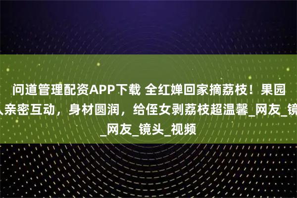 问道管理配资APP下载 全红婵回家摘荔枝！果园里和家人亲密互动，身材圆润，给侄女剥荔枝超温馨_网友_镜头_视频