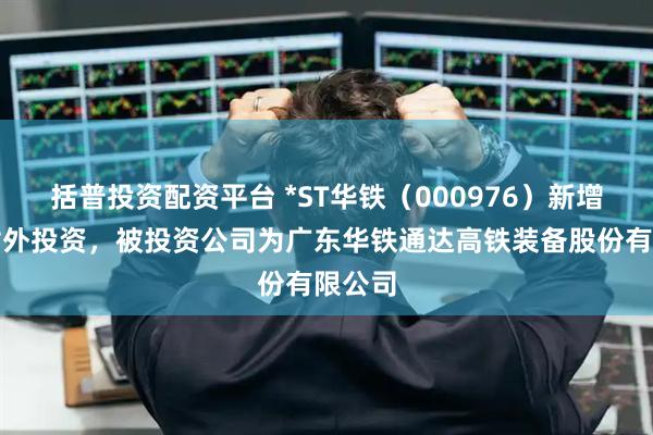 括普投资配资平台 *ST华铁（000976）新增一起对外投资，被投资公司为广东华铁通达高铁装备股份有限公司