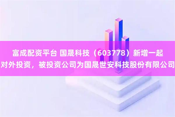 富成配资平台 国晟科技（603778）新增一起对外投资，被投资公司为国晟世安科技股份有限公司