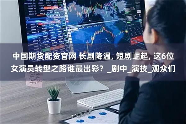 中国期货配资官网 长剧降温, 短剧崛起, 这6位女演员转型之路谁最出彩？_剧中_演技_观众们