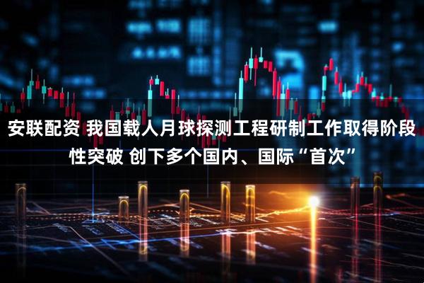 安联配资 我国载人月球探测工程研制工作取得阶段性突破 创下多个国内、国际“首次”