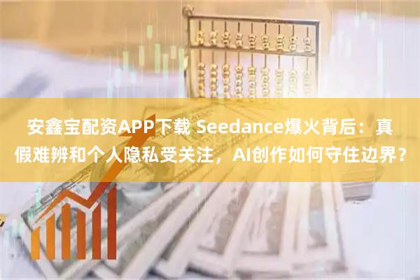 安鑫宝配资APP下载 Seedance爆火背后：真假难辨和个人隐私受关注，AI创作如何守住边界？