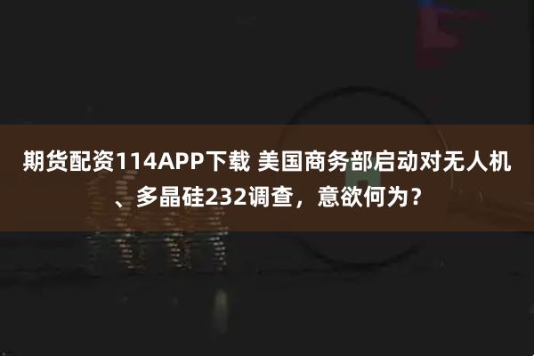 期货配资114APP下载 美国商务部启动对无人机、多晶硅232调查，意欲何为？