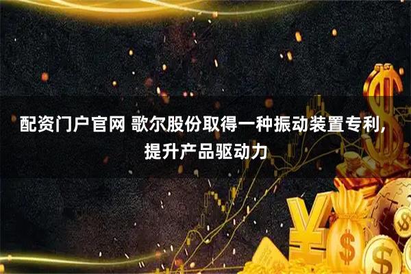 配资门户官网 歌尔股份取得一种振动装置专利, 提升产品驱动力
