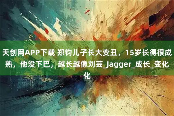 天创网APP下载 郑钧儿子长大变丑，15岁长得很成熟，他没下巴，越长越像刘芸_Jagger_成长_变化