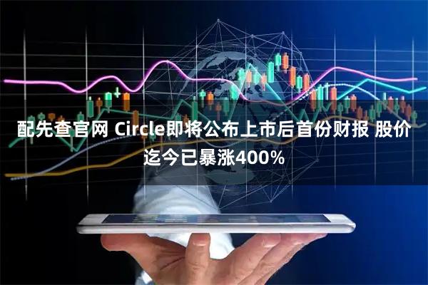配先查官网 Circle即将公布上市后首份财报 股价迄今已暴涨400%