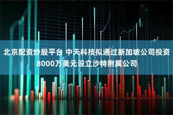 北京配资炒股平台 中天科技拟通过新加坡公司投资8000万美元设立沙特附属公司