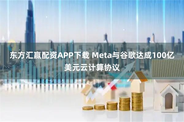 东方汇赢配资APP下载 Meta与谷歌达成100亿美元云计算协议