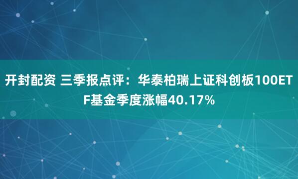 开封配资 三季报点评：华泰柏瑞上证科创板100ETF基金季度涨幅40.17%