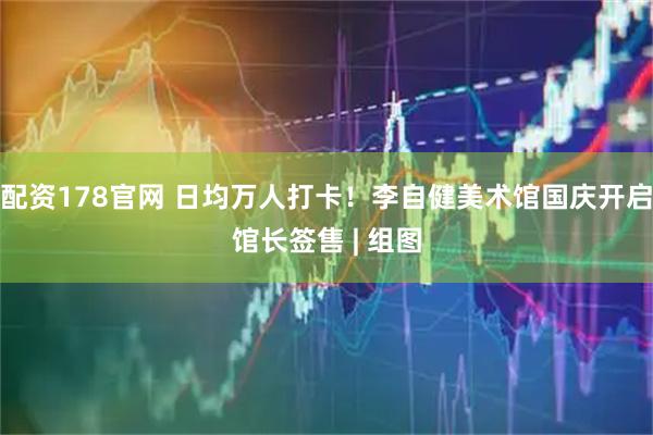 配资178官网 日均万人打卡！李自健美术馆国庆开启馆长签售 | 组图